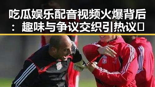 吃瓜娱乐配音视频火爆背后:趣味与争议交织引热议🔥