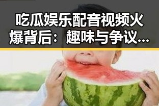 吃瓜娱乐配音视频火爆背后:趣味与争议交织引热议🔥