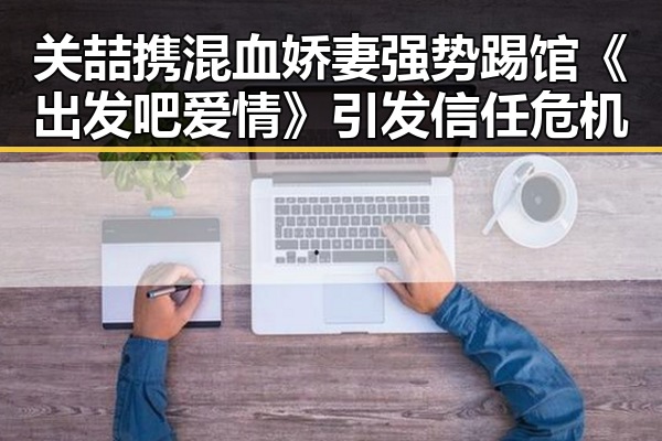 关喆携混血娇妻强势踢馆《出发吧爱情》引发信任危机