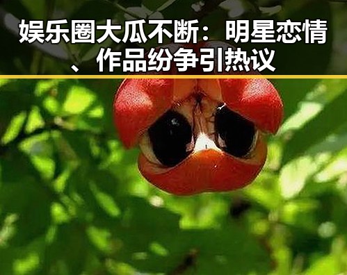 娱乐圈大瓜不断：明星恋情、作品纷争引热议
