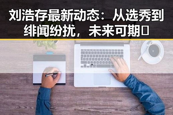 刘浩存最新动态:从选秀到绯闻纷扰,未来可期✨