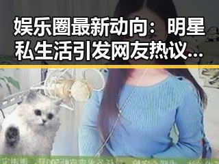 娱乐圈最新动向：明星私生活引发网友热议，吃瓜酱们怎么看？