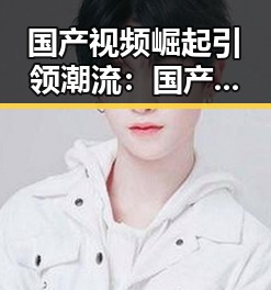 国产视频崛起引领潮流：国产内容成为娱乐新宠